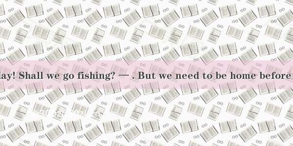 — What a fine day! Shall we go fishing? — . But we need to be home before six o’clock for