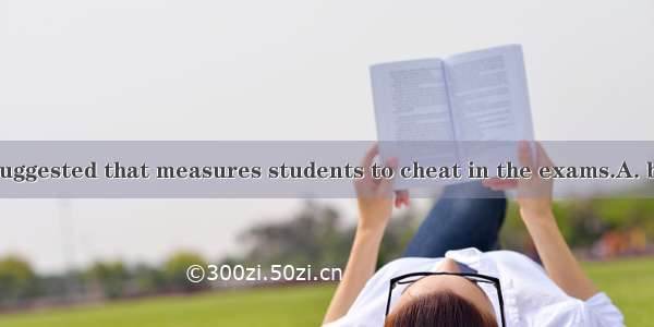 It is strongly suggested that measures students to cheat in the exams.A. be taken to   pr