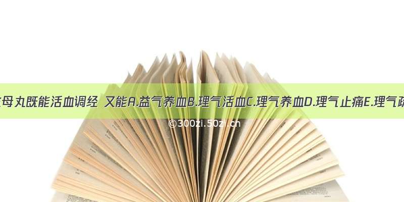 八珍益母丸既能活血调经 又能A.益气养血B.理气活血C.理气养血D.理气止痛E.理气疏肝