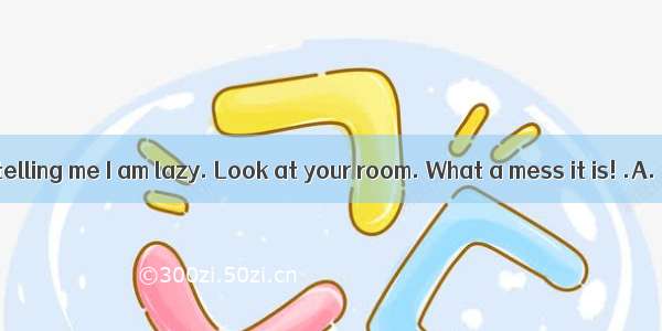 You are always telling me I am lazy. Look at your room. What a mess it is! .A. The day has