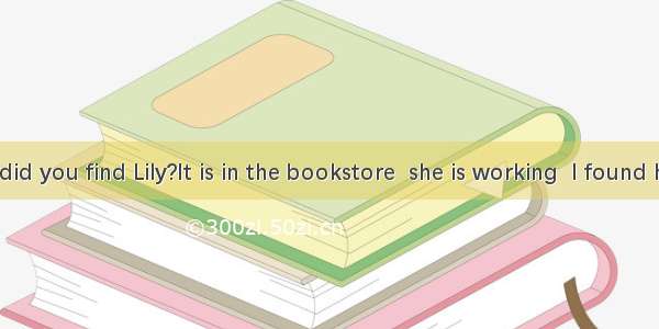 Where did you find Lily?It is in the bookstore  she is working  I found her.A. in