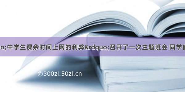 你班最近就“中学生课余时间上网的利弊”召开了一次主题班会 同学们各抒己见 畅所欲