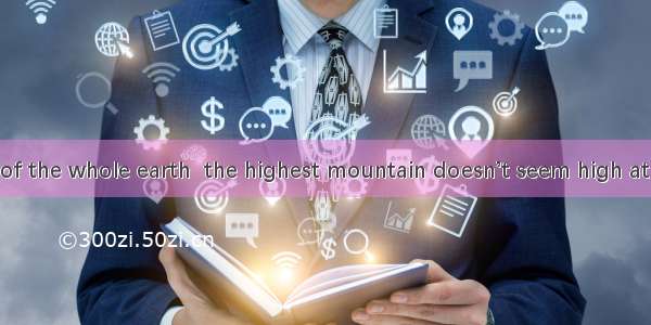 with the size of the whole earth  the highest mountain doesn’t seem high at all.A. To com