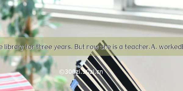 Miss. Gao  in the library for three years. But now she is a teacher.A. workedB. has worked