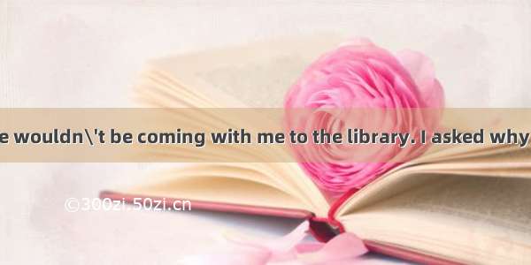 Maybelle said she wouldn\'t be coming with me to the library. I asked why  and she said she