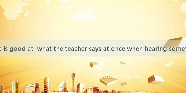 A good student is good at  what the teacher says at once when hearing something important