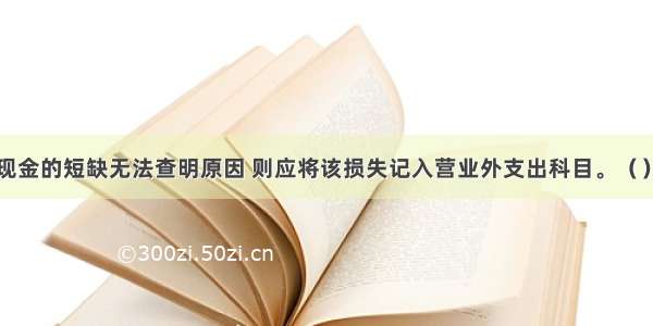 如果现金的短缺无法查明原因 则应将该损失记入营业外支出科目。（）对错