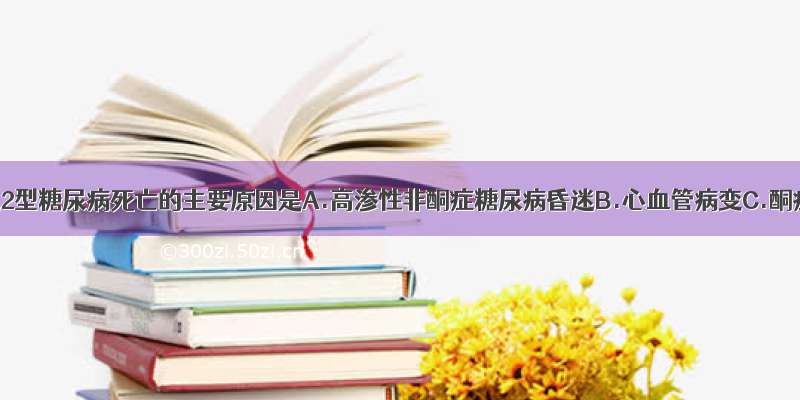 目前引起2型糖尿病死亡的主要原因是A.高渗性非酮症糖尿病昏迷B.心血管病变C.酮症酸中