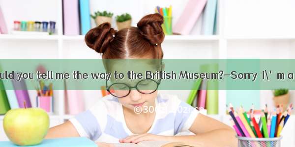 --Excuse me  could you tell me the way to the British Museum?-Sorry  I\'m a stranger her