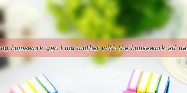 I haven’t finished my homework yet. I my mother with the housework all day yesterday.A. he