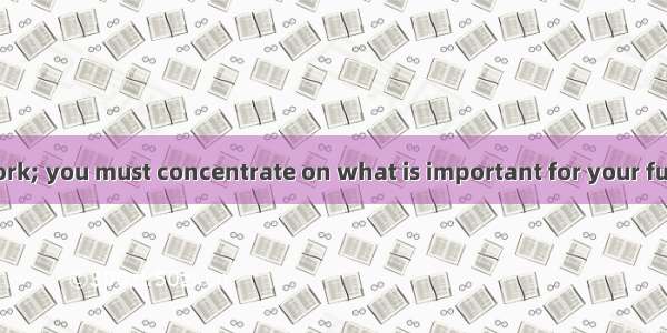 Do please your work; you must concentrate on what is important for your future development