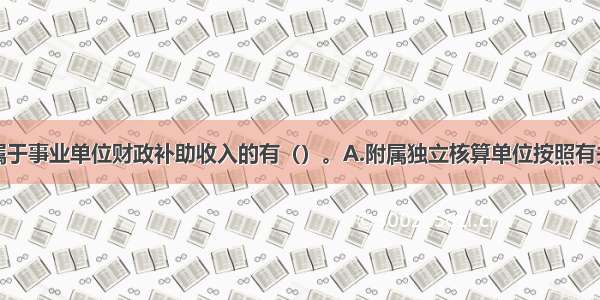 下列各项中属于事业单位财政补助收入的有（）。A.附属独立核算单位按照有关规定上缴的