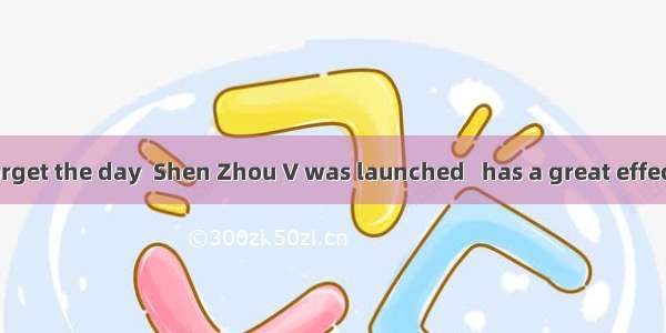 I shall never forget the day  Shen Zhou V was launched   has a great effect on my life. A.