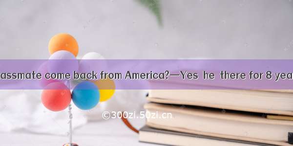 —Has your former classmate come back from America?—Yes  he  there for 8 years.A. has staye