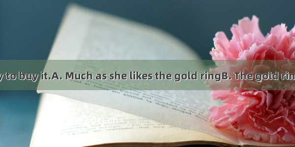 she isn’t ready to buy it.A. Much as she likes the gold ringB. The gold ring much as she