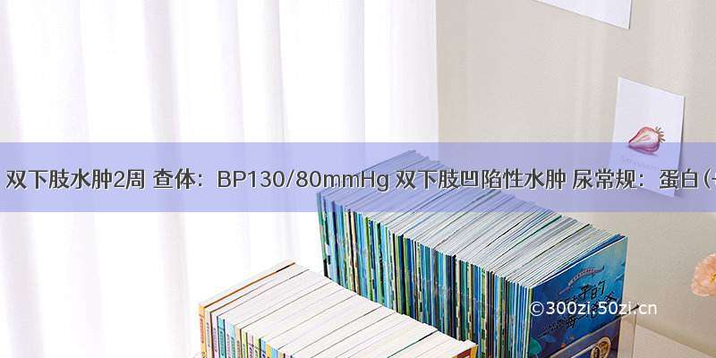 男 35岁 双下肢水肿2周 查体：BP130/80mmHg 双下肢凹陷性水肿 尿常规：蛋白(+++)