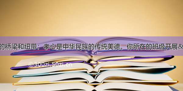 孝心是连接亲情的桥梁和纽带；孝心是中华民族的传统美德。你所在的班级开展“孝道在我