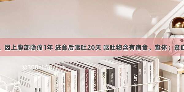 男 42岁。因上腹部隐痛1年 进食后呕吐20天 呕吐物含有宿食。查体：贫血貌 消瘦 