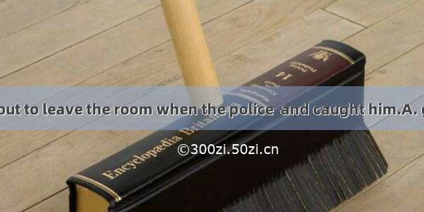 The thief was about to leave the room when the police  and caught him.A. got upB. turned u