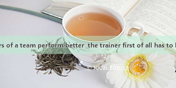 To make members of a team perform better  the trainer first of all has to know their and w