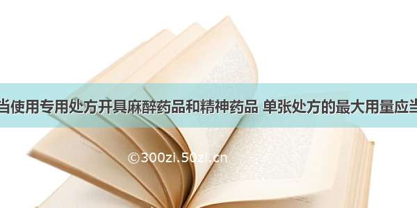 执业医师应当使用专用处方开具麻醉药品和精神药品 单张处方的最大用量应当符合哪个部