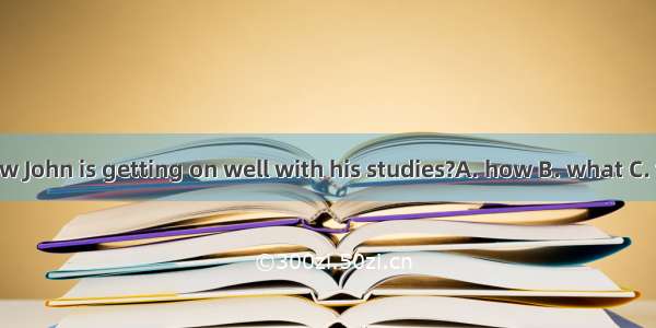 Do you know John is getting on well with his studies?A. how B. what C. that D. with