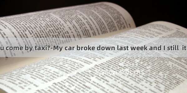 ---Why did you come by taxi?-My car broke down last week and I still  it repaired.A. di