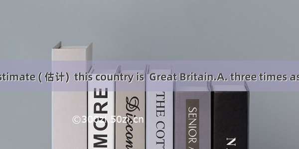 At a rough estimate ( 估计)  this country is  Great Britain.A. three times as the size ofB.