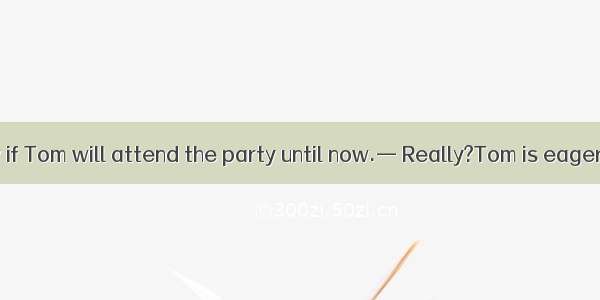 —I don’t know if Tom will attend the party until now.— Really?Tom is eager to do so.A. In