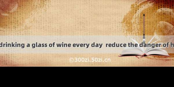 Do you believe drinking a glass of wine every day  reduce the danger of heart diseases?A.