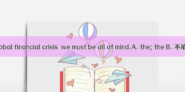 In face of the global financial crisis  we must be all of mind.A. the; the B. 不填; 不填C. the