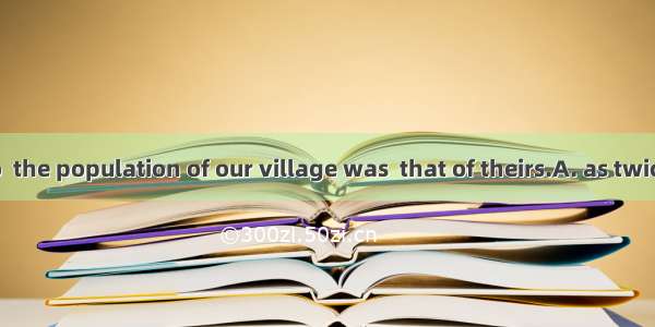 Ten years ago  the population of our village was  that of theirs.A. as twice large as B. t