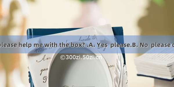Would you please help me with the box? .A. Yes  please.B. No  please don’t.C. With