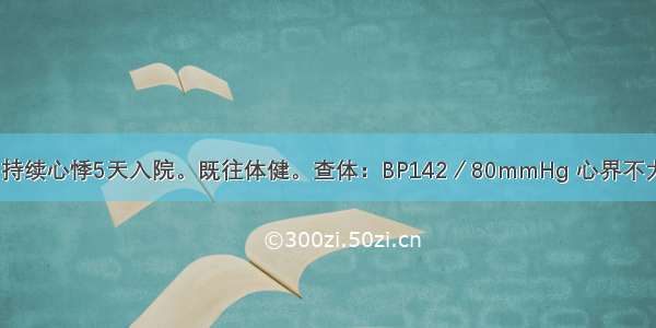 男 50岁。因持续心悸5天入院。既往体健。查体：BP142／80mmHg 心界不大 心率132次