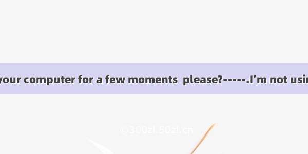 ----Could I use your computer for a few moments  please?-----.I’m not using it myself.A. G