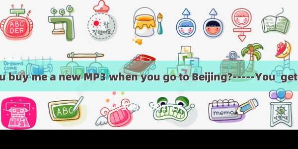 -Daddy  can you buy me a new MP3 when you go to Beijing?-----You  get one if you are a