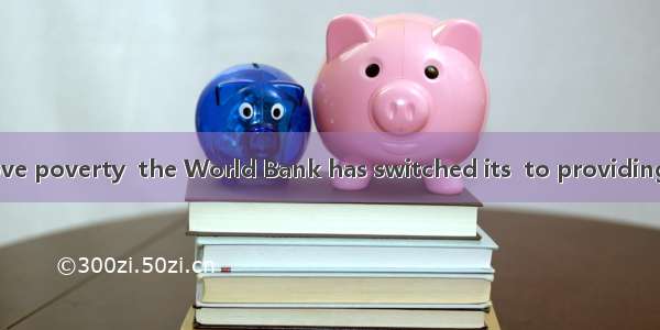 In order to remove poverty  the World Bank has switched its  to providing assistance to de