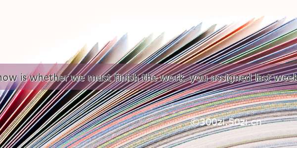 we want to know is whether we must finish the work  you assigned last week.A. What; that