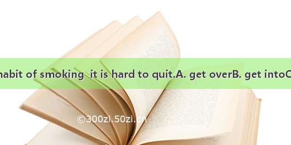 Once you  the habit of smoking  it is hard to quit.A. get overB. get intoC. get throughD.