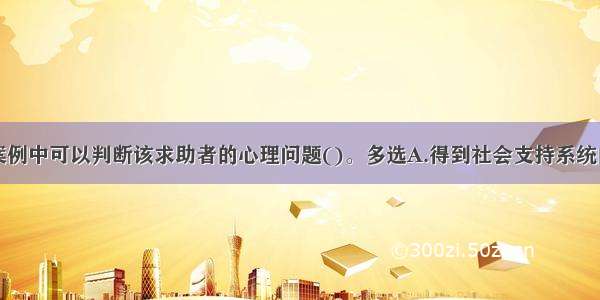 多选：从本案例中可以判断该求助者的心理问题()。多选A.得到社会支持系统的帮助B.有环