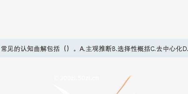 贝克归纳的常见的认知曲解包括（）。A.主观推断B.选择性概括C.去中心化D.夸大和缩小