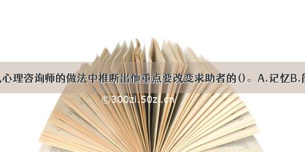 单选：你能从心理咨询师的做法中推断出他重点要改变求助者的()。A.记忆B.能力C.认知D.