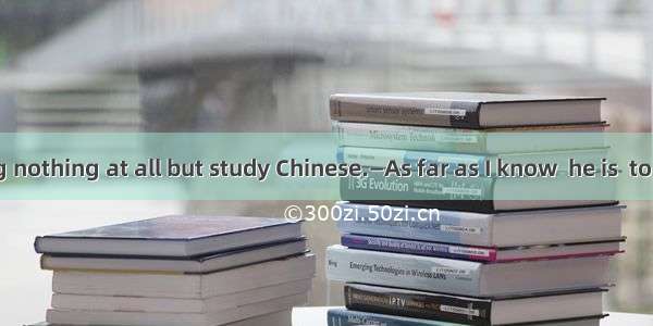 —Jack is doing nothing at all but study Chinese.—As far as I know  he is  to study abroad