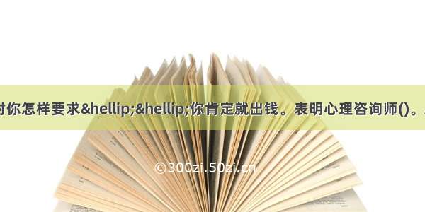 单选：因此 别人对你怎样要求&hellip;&hellip;你肯定就出钱。表明心理咨询师()。A.启发求助者思考