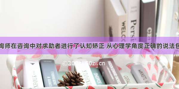 多选：某咨询师在咨询中对求助者进行了认知矫正 从心理学角度正确的说法包括（）。A.