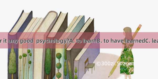 Do you consider it any good  psychology?A. to learnB. to have learnedC. learningD. having