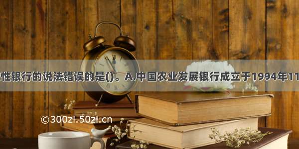 下列关于政策性银行的说法错误的是()。A.中国农业发展银行成立于1994年11月B.中国进出