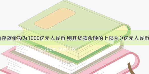 某商业银行的存款余额为1000亿元人民币 则其贷款余额的上限为()亿元人民币。A.250B.6