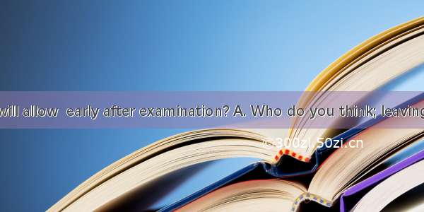 our teacher will allow  early after examination? A. Who do you think; leavingB. Do you th