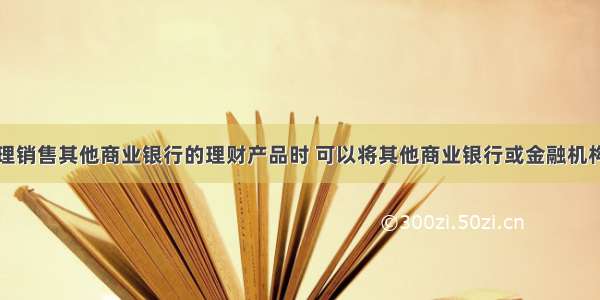 商业银行代理销售其他商业银行的理财产品时 可以将其他商业银行或金融机构开发设计的